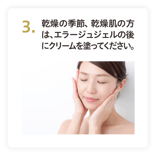 3. 乾燥の季節、乾燥肌の方は、エラージュジェルの後にクリームを塗ってください。